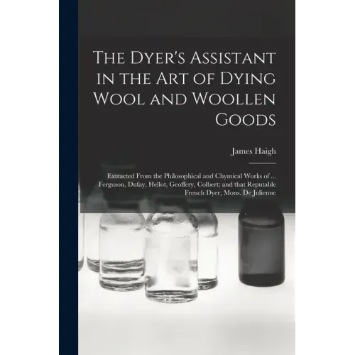 The Dyer's Assistant in the Art of Dying Wool and Woollen Goods: Extracted From the Philosophical and Chymical Works of ... Ferguson, Dufay, Hellot, G