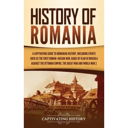 History of Romania: A Captivating Guide to Romanian History, Including Events Such as the First Roman-Dacian War, Raids of Vlad III Dracula against th