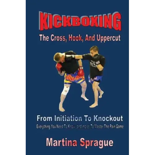 Kickboxing: The Cross, Hook, And Uppercut: From Initiation To Knockout: Everything You Need To Know (and more) To Master The Pain Game