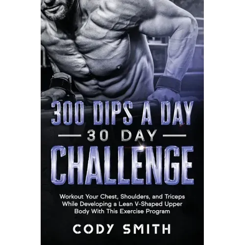 300 Dips a Day 30 Day Challenge: Workout Your Chest, Shoulders, and Triceps While Developing a Lean V-Shaped Upper Body With This Exercise Program