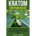 Kratom for Pain Relief: A Complete Beginner's Guide to Using Kratom Leaf - Kratom Teas, Kratom Extracts, Kratom Powders, and Kratom Capsules