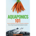 Aquaponics 101: The Easy Beginner's Guide to Aquaponic Gardening: How To Build Your Own Backyard Aquaponics System and Grow Organic Ve