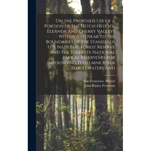 On the Proposed use of a Portion of the Hetch Hetchy, Eleanor And Cherry Valleys Within And Near to the Boundaries of the Stanislaus U. S. National Fo
