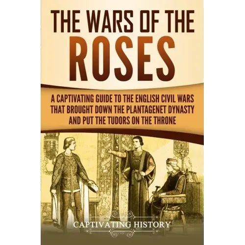 The Wars of the Roses: A Captivating Guide to the English Civil Wars That Brought down the Plantagenet Dynasty and Put the Tudors on the Thro