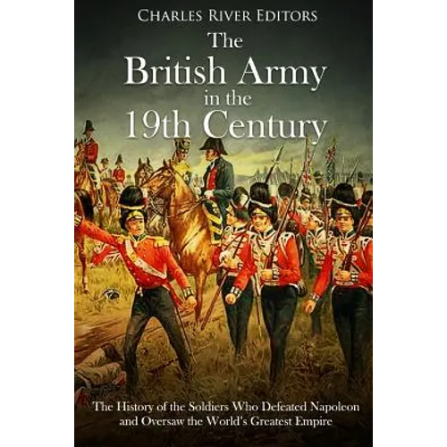 The British Army in the 19th Century: The History of the Soldiers Who Defeated Napoleon and Oversaw the World's Greatest Empire