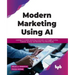 Modern Marketing Using AI: Leverage AI-enabled Marketing Automation and Insights to Drive Customer Journeys and Maximize Your Brand Equity