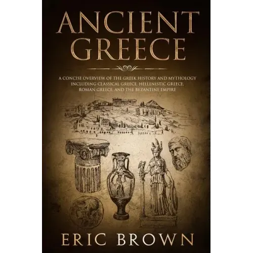Ancient Greece: A Concise Overview of the Greek History and Mythology Including Classical Greece, Hellenistic Greece, Roman Greece and