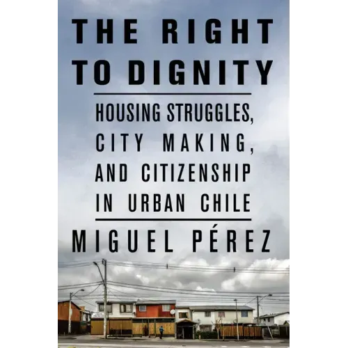 The Right to Dignity: Housing Struggles, City Making, and Citizenship in Urban Chile