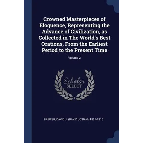 Crowned Masterpieces of Eloquence, Representing the Advance of Civilization, as Collected in The World's Best Orations, From the Earliest Period to th