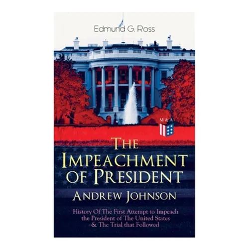 The Impeachment of President Andrew Johnson - History of the First Attempt to Impeach the President of the United States & the Trial That Followed: Ac