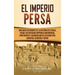 El Imperio Persa: Una guía fascinante de la historia de Persia, desde los antiguos imperios aqueménida, partenopeo y sasánida hasta las