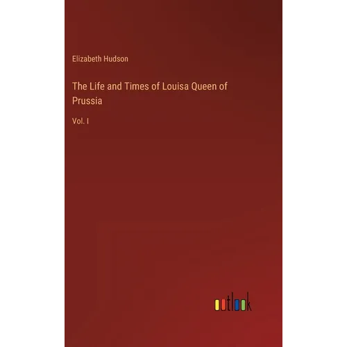 The Life and Times of Louisa Queen of Prussia: Vol. I
