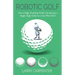 Robotic Golf: How a High-Handicap Golfer Can Become a Single-Digit Golfer by a Guy Who Did It