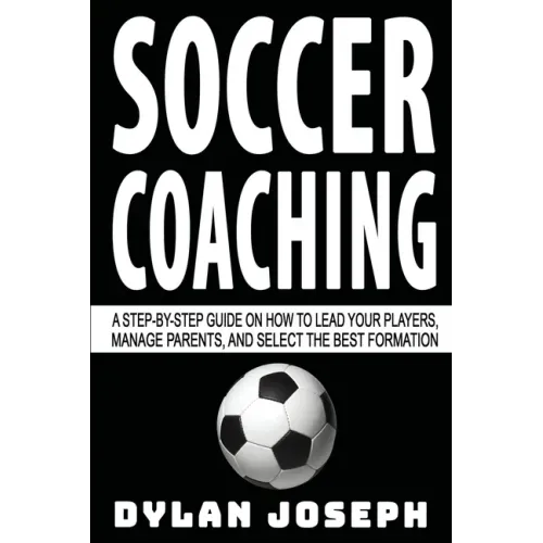 Soccer Coaching: A Step-by-Step Guide on How to Lead Your Players, Manage Parents, and Select the Best Formation
