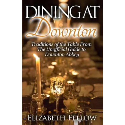 Dining at Downton: Traditions of the Table From The Unofficial Guide to Downton Abbey