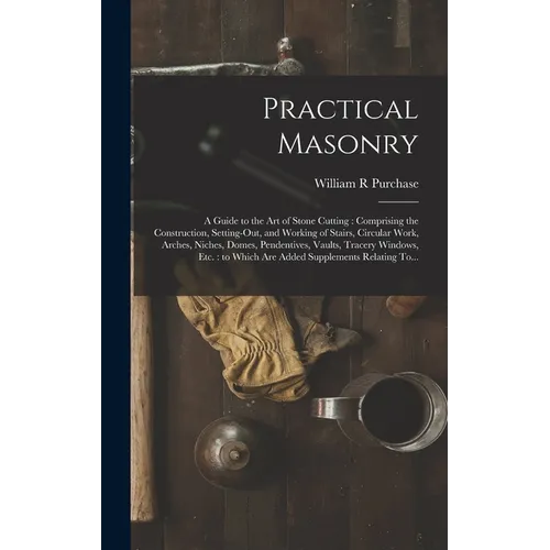 Practical Masonry: A Guide to the Art of Stone Cutting: Comprising the Construction, Setting-out, and Working of Stairs, Circular Work, Arches, Niches