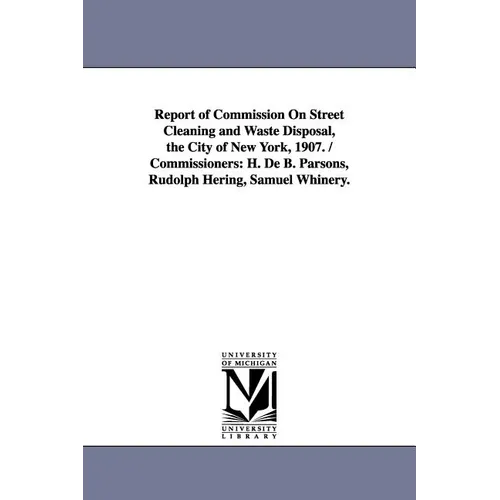 Report of Commission on Street Cleaning and Waste Disposal, the City of New York, 1907. / Commissioners: H. de B. Parsons, Rudolph Hering, Samuel Whin