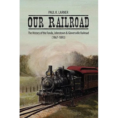 Our Railroad: The History of the Fonda, Johnstown & Gloversville Railroad (1867-1893)