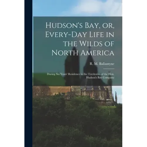 Hudson's Bay, or, Every-day Life in the Wilds of North America: During Six Years' Residence in the Territories of the Hon. Hudson's Bay Company