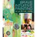 Brave Intuitive Painting-Let Go, Be Bold, Unfold!: Techniques for Uncovering Your Own Unique Painting Style