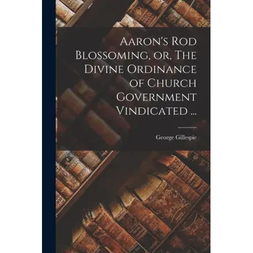Aaron's Rod Blossoming, or, The Divine Ordinance of Church Government Vindicated ...