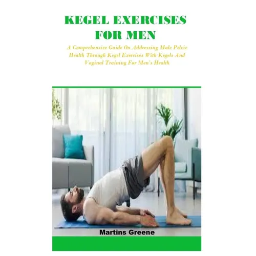 Kegel Exercises for Men: A Comprehensive Guide On Addressing Male Pelvic Health Through Kegel Exercises With Kegels And Vaginal Training For Me