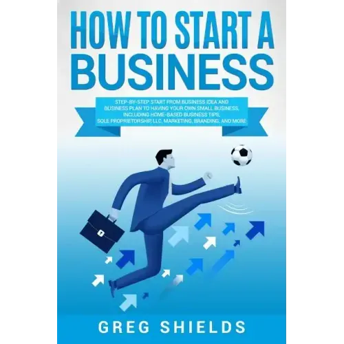 How to Start a Business: Step-By-Step Start from Business Idea and Business Plan to Having Your Own Small Business, Including Home-Based Busine