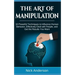 The Art of Manipulation: 10 Powerful Techniques to Influence Human Behavior, Effectively Deal with People, and Get the Results You Want