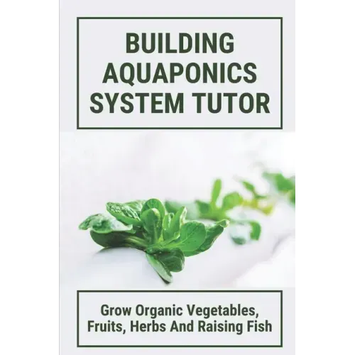Building Aquaponics System Tutor: Grow Organic Vegetables, Fruits, Herbs And Raising Fish: How To Set Up A Backyard Aquaponics System