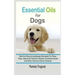 Essential Oils For Dogs: Safe And Easy Aromatherapy Remedies For Fleas, Ticks, Internal Or External Troubles, Emotional Issues And Other Common