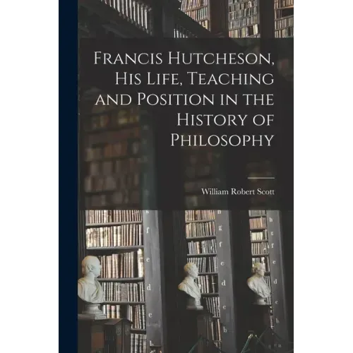 Francis Hutcheson, His Life, Teaching and Position in the History of Philosophy