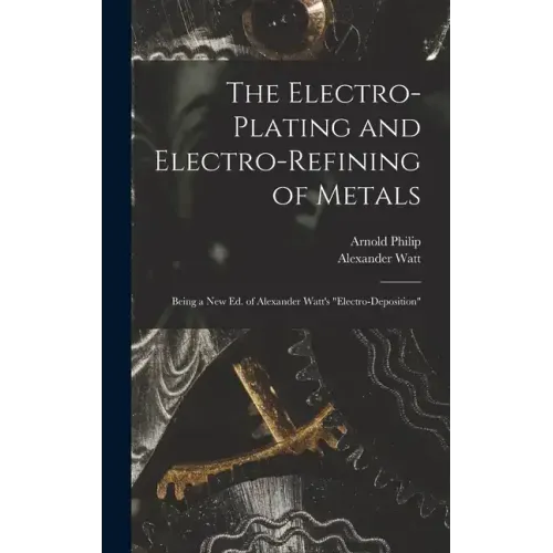 The Electro-Plating and Electro-Refining of Metals: Being a New Ed. of Alexander Watt's "Electro-Deposition"
