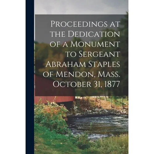 Proceedings at the Dedication of a Monument to Sergeant Abraham Staples of Mendon, Mass. October 31, 1877