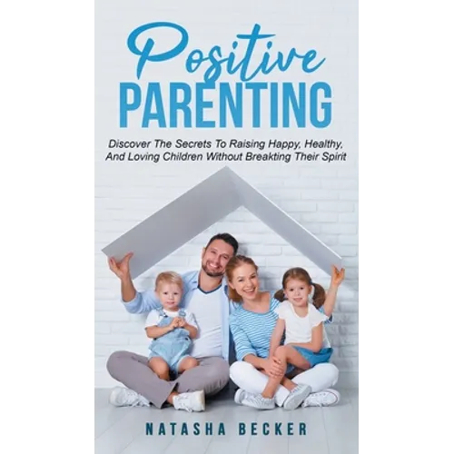 Positive Parenting: Discover The Secrets To Raising Happy, Healthy, And Loving Children Without Breaking Their Spirit