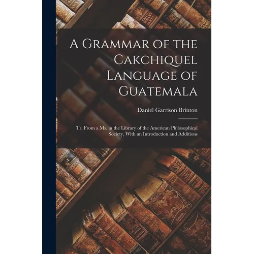 A Grammar of the Cakchiquel Language of Guatemala: Tr. From a Ms. in the Library of the American Philosophical Society, With an Introduction and Addit
