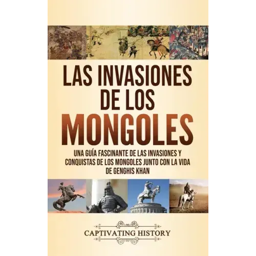 Las invasiones de los mongoles: Una guía fascinante de las invasiones y conquistas de los mongoles junto con la vida de Genghis Khan