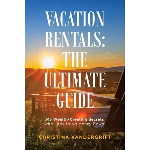 Vacation Rentals: the Ultimate Guide: My Wealth-Creating Secrets with Little to No Money Down!
