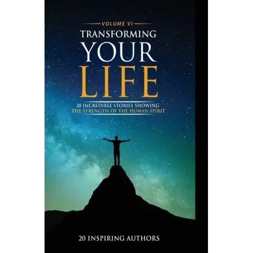 Transforming Your Life Volume VI: 20 Incredible Stories Showing The Strength Of The Human Spirit