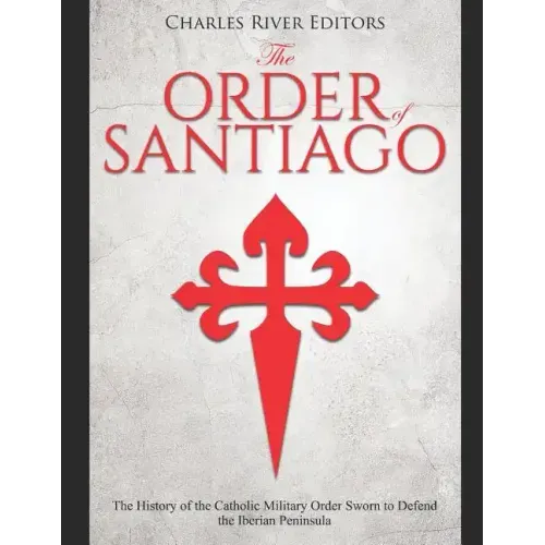 The Order of Santiago: The History of the Catholic Military Order Sworn to Defend the Iberian Peninsula