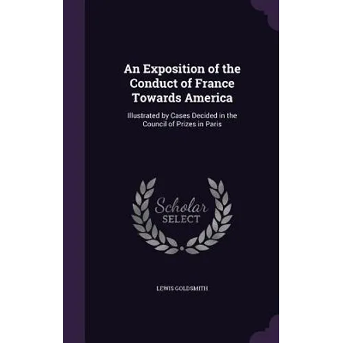 An Exposition of the Conduct of France Towards America: Illustrated by Cases Decided in the Council of Prizes in Paris