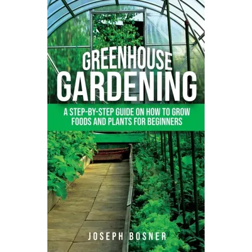 Greenhouse Gardening: A Step-by-Step Guide on How to Grow Foods and Plants for Beginners
