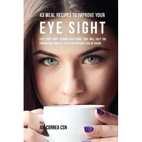 43 Meal Recipes to Improve Your Eye Sight: Feed Your Body Vitamin Rich Foods That Will Help You Strengthen Your Eye Sight and Prevent Loss of Vision
