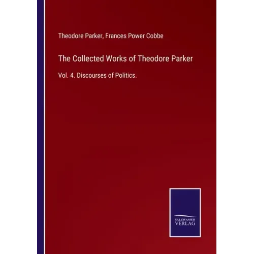 The Collected Works of Theodore Parker: Vol. 4. Discourses of Politics.