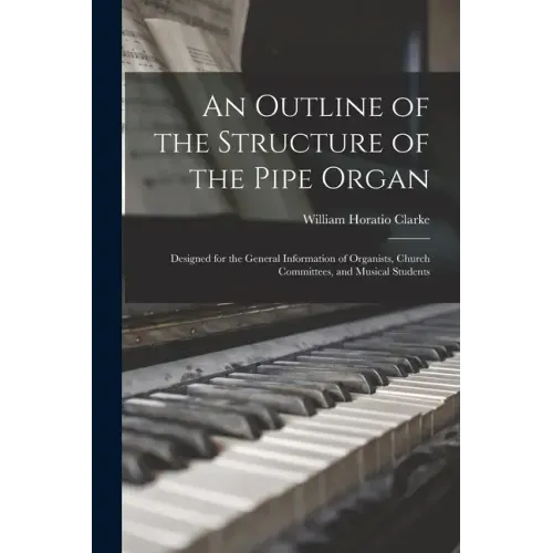 An Outline of the Structure of the Pipe Organ: Designed for the General Information of Organists, Church Committees, and Musical Students