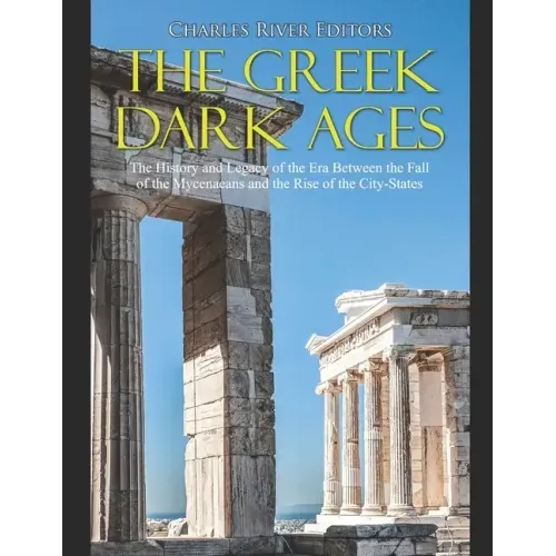The Greek Dark Ages: The History and Legacy of the Era Between the Fall of the Mycenaeans and the Rise of the City-States
