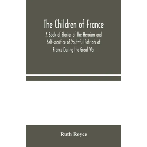 The Children Of France: A Book Of Stories Of The Heroism And Self-Sacrifice Of Youthful Patriots Of France During The Great War