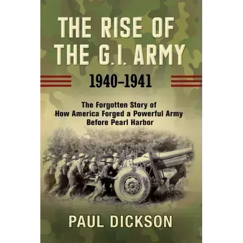 The Rise of the G.I. Army, 1940-1941: The Forgotten Story of How America Forged a Powerful Army Before Pearl Harbor