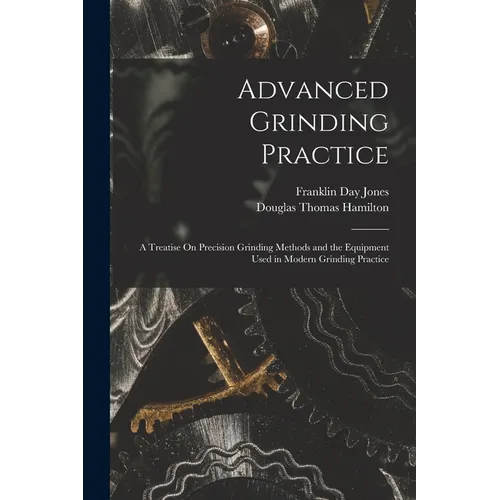 Advanced Grinding Practice: A Treatise On Precision Grinding Methods and the Equipment Used in Modern Grinding Practice