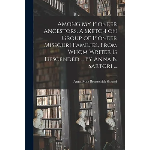 Among My Pioneer Ancestors. A Sketch on Group of Pioneer Missouri Families, From Whom Writer is Descended ... by Anna B. Sartori ...