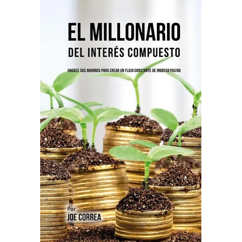 El Millonario Del Interés Compuesto: Hackee Sus Ahorros Para Crear Un Flujo Constante De Ingreso Pasivo
